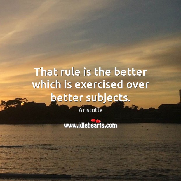 That rule is the better which is exercised over better subjects. Aristotle Picture Quote