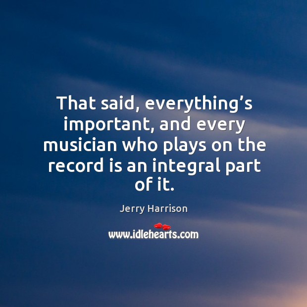 That said, everything’s important, and every musician who plays on the record is an integral part of it. Jerry Harrison Picture Quote