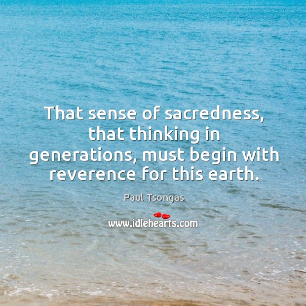 That sense of sacredness, that thinking in generations, must begin with reverence for this earth. 