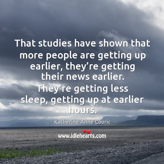 That studies have shown that more people are getting up earlier, they’re getting their news earlier. Image