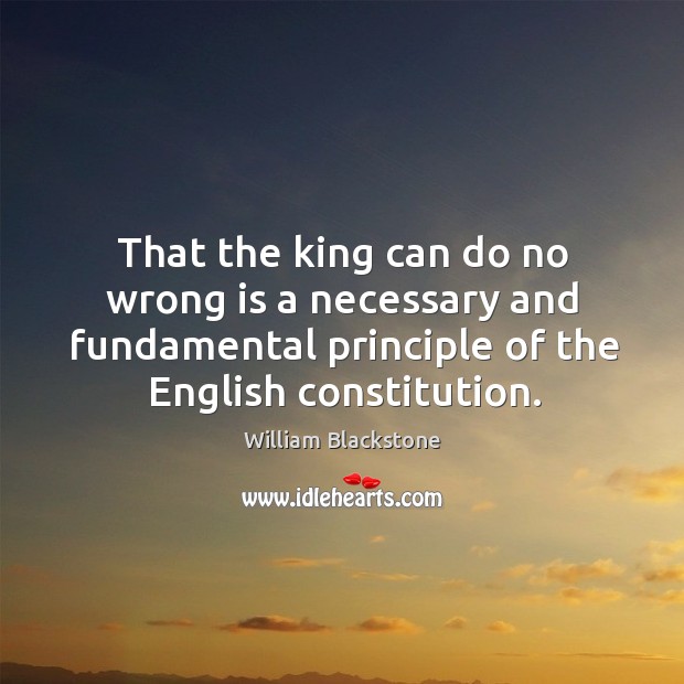 That the king can do no wrong is a necessary and fundamental principle of the english constitution. William Blackstone Picture Quote