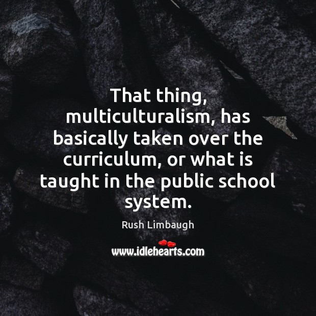 That thing, multiculturalism, has basically taken over the curriculum, or what is 