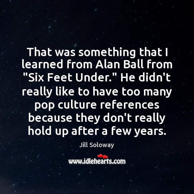 That was something that I learned from Alan Ball from “Six Feet Image