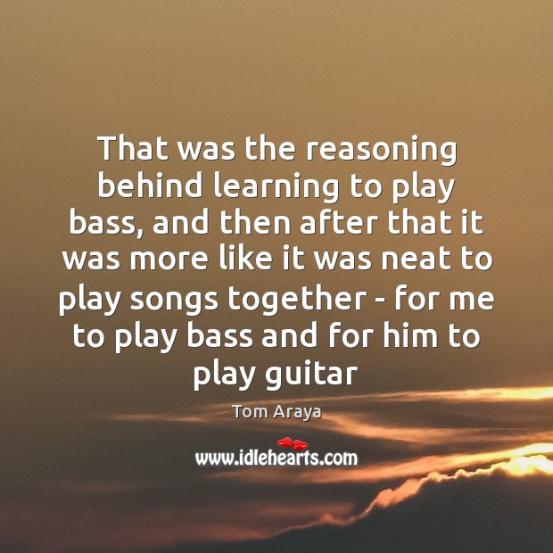 That was the reasoning behind learning to play bass, and then after Tom Araya Picture Quote