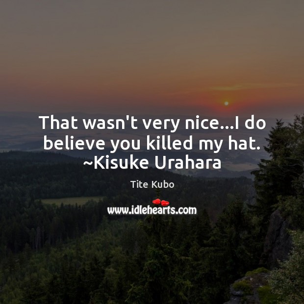 That wasn’t very nice…I do believe you killed my hat. ~Kisuke Urahara Tite Kubo Picture Quote