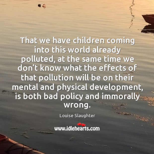 That we have children coming into this world already polluted, at the same time we don’t Image
