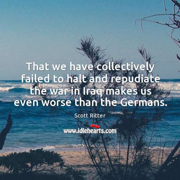 That we have collectively failed to halt and repudiate the war in Scott Ritter Picture Quote