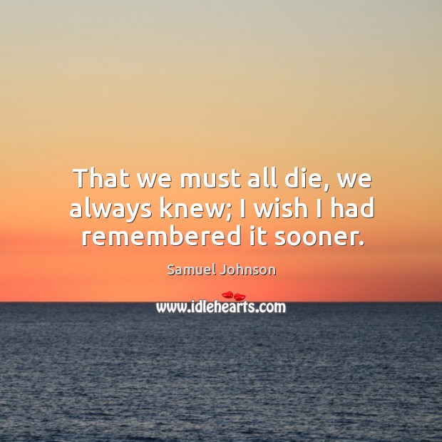 That we must all die, we always knew; I wish I had remembered it sooner. Image