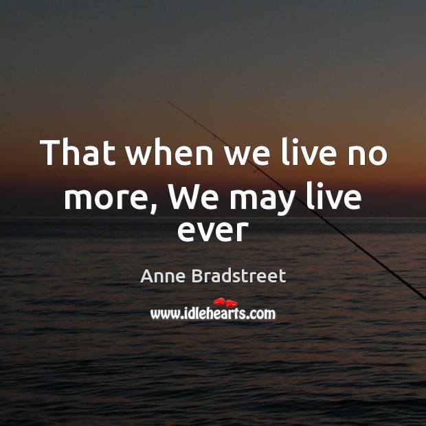 That when we live no more, We may live ever Anne Bradstreet Picture Quote