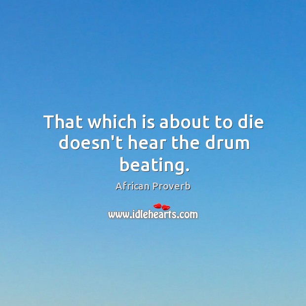 That which is about to die doesn’t hear the drum beating. Image
