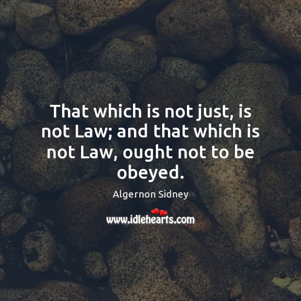 That which is not just, is not Law; and that which is not Law, ought not to be obeyed. Algernon Sidney Picture Quote
