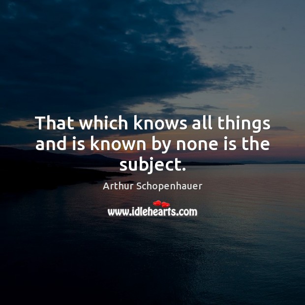 That which knows all things and is known by none is the subject. Arthur Schopenhauer Picture Quote