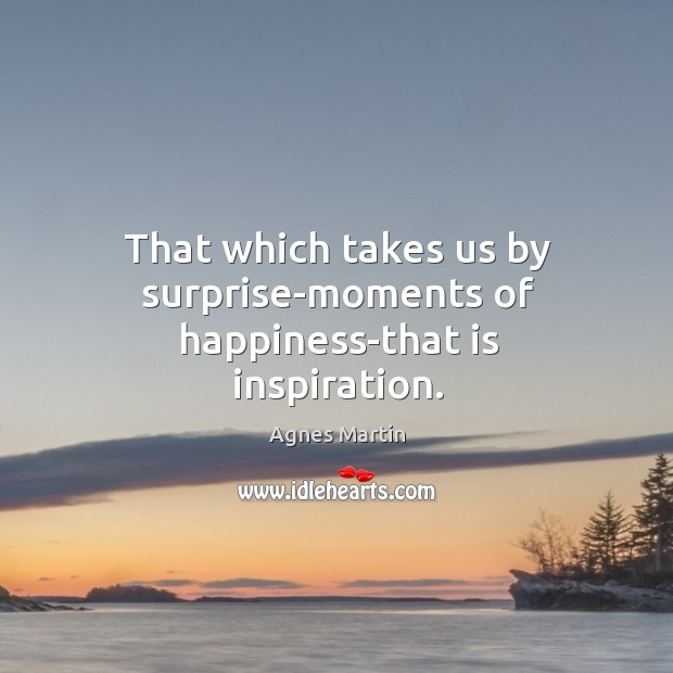 That which takes us by surprise-moments of happiness-that is inspiration. Agnes Martin Picture Quote
