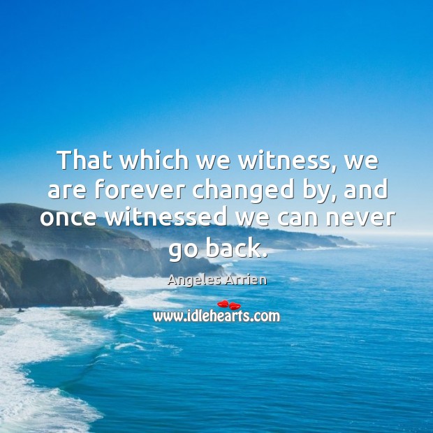 That which we witness, we are forever changed by, and once witnessed we can never go back. Angeles Arrien Picture Quote
