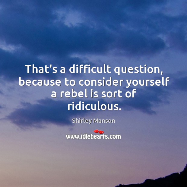 That’s a difficult question, because to consider yourself a rebel is sort of ridiculous. Shirley Manson Picture Quote