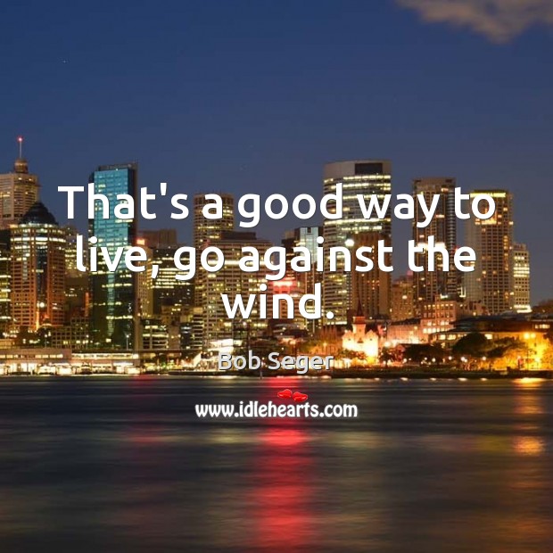 That’s a good way to live, go against the wind. Bob Seger Picture Quote