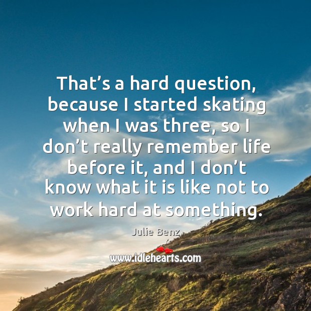 That’s a hard question, because I started skating when I was three, so I don’t really Image