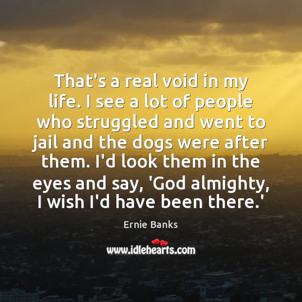 That’s a real void in my life. I see a lot of Ernie Banks Picture Quote