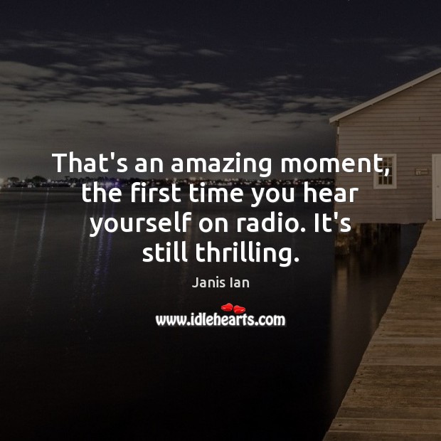 That’s an amazing moment, the first time you hear yourself on radio. It’s still thrilling. Image
