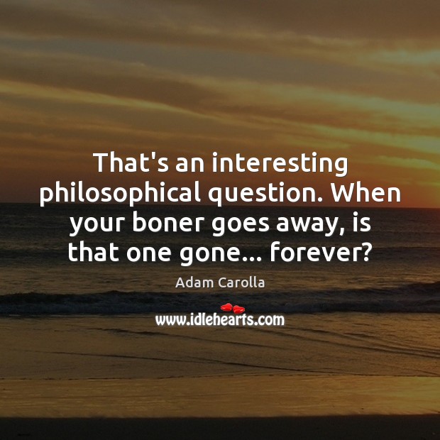 That’s an interesting philosophical question. When your boner goes away, is that 