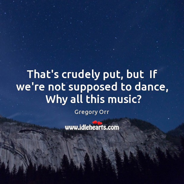 That’s crudely put, but  If we’re not supposed to dance,  Why all this music? Gregory Orr Picture Quote