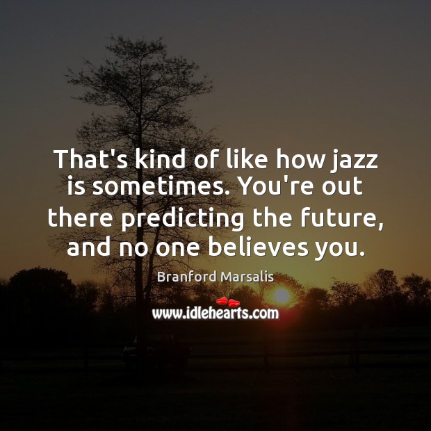 That’s kind of like how jazz is sometimes. You’re out there predicting 