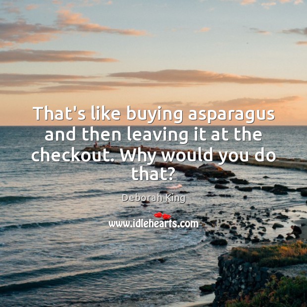 That’s like buying asparagus and then leaving it at the checkout. Why would you do that? Deborah King Picture Quote