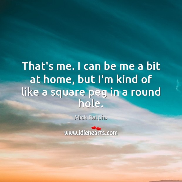 That’s me. I can be me a bit at home, but I’m kind of like a square peg in a round hole. Mick Ralphs Picture Quote