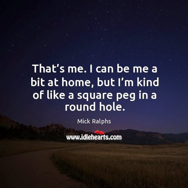 That’s me. I can be me a bit at home, but I’m kind of like a square peg in a round hole. Mick Ralphs Picture Quote