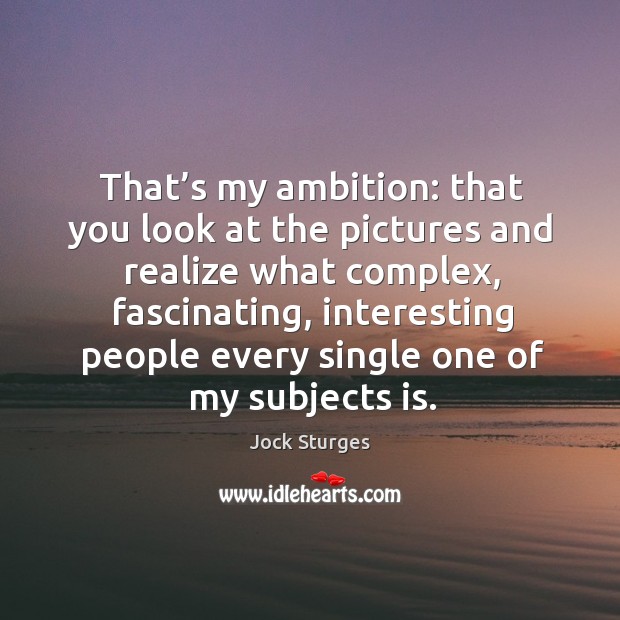That’s my ambition: that you look at the pictures and realize what complex, fascinating Image