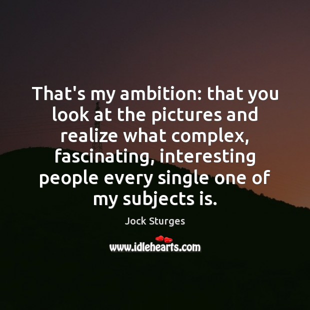 That’s my ambition: that you look at the pictures and realize what 