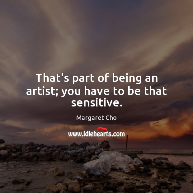 That’s part of being an artist; you have to be that sensitive. Image