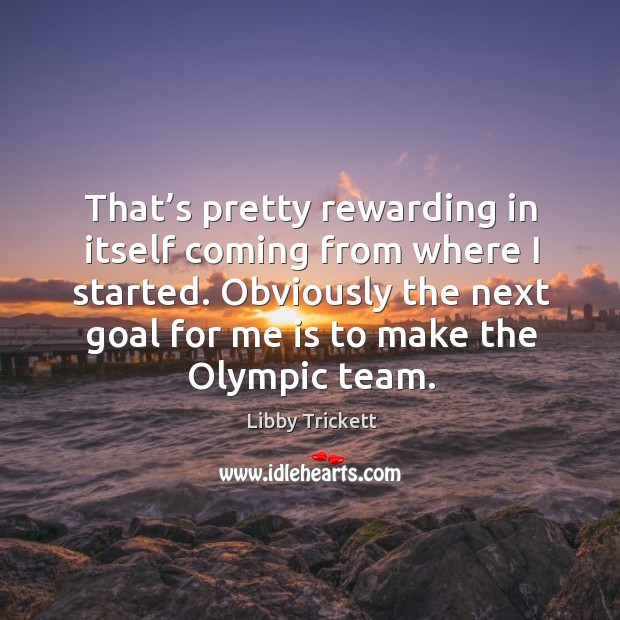That’s pretty rewarding in itself coming from where I started. Obviously the next goal for me is to make the olympic team. Libby Trickett Picture Quote