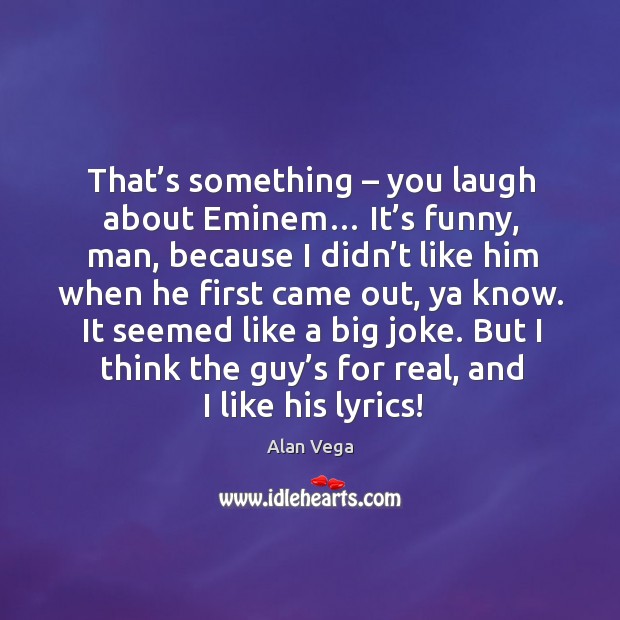 That’s something – you laugh about eminem… it’s funny, man, because I didn’t like him when Image