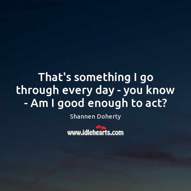 That’s something I go through every day – you know – Am I good enough to act? Shannen Doherty Picture Quote