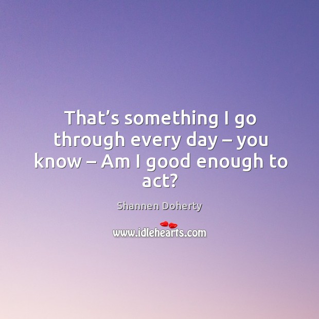 That’s something I go through every day – you know – am I good enough to act? Image