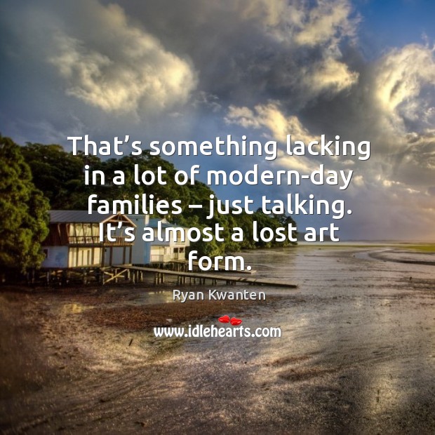 That’s something lacking in a lot of modern-day families – just talking. It’s almost a lost art form. Image