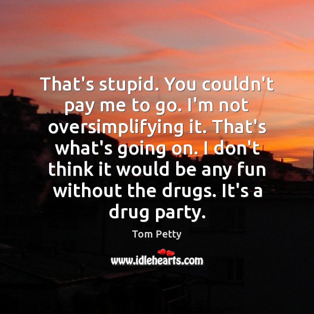 That’s stupid. You couldn’t pay me to go. I’m not oversimplifying it. Tom Petty Picture Quote