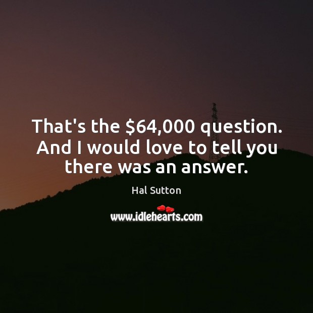 That’s the $64,000 question. And I would love to tell you there was an answer. 