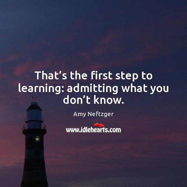 That’s the first step to learning: admitting what you don’t know. Amy Neftzger Picture Quote