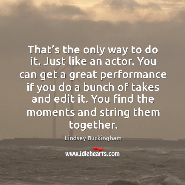 That’s the only way to do it. Just like an actor. You can get a great performance if you do a bunch of takes and edit it. Image