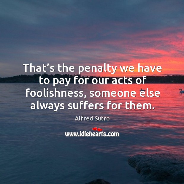 That’s the penalty we have to pay for our acts of foolishness, someone else always suffers for them. Alfred Sutro Picture Quote