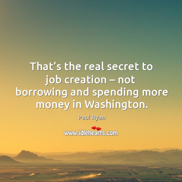 That’s the real secret to job creation – not borrowing and spending more money in washington. Paul Ryan Picture Quote