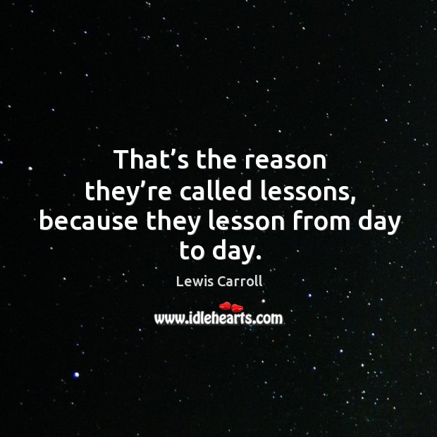 That’s the reason they’re called lessons, because they lesson from day to day. Lewis Carroll Picture Quote