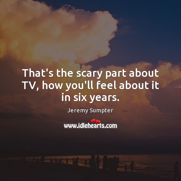 That’s the scary part about TV, how you’ll feel about it in six years. 