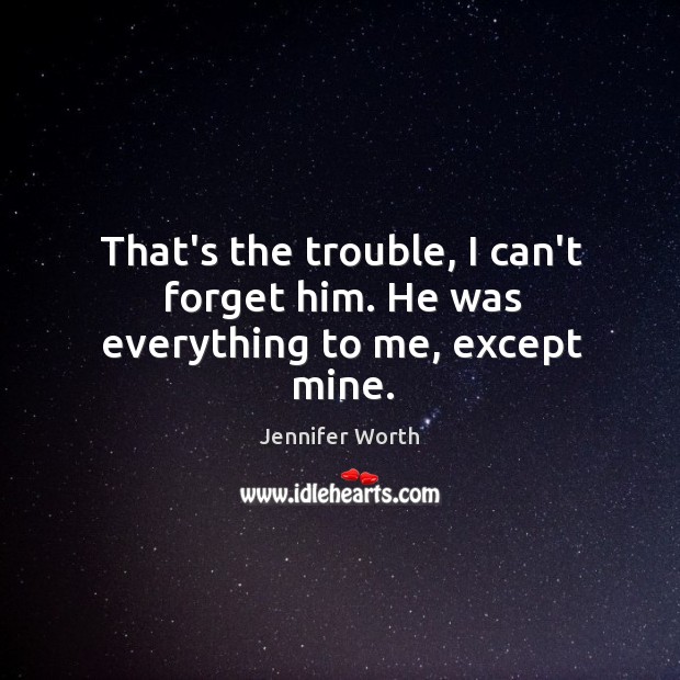 That’s the trouble, I can’t forget him. He was everything to me, except mine. Jennifer Worth Picture Quote