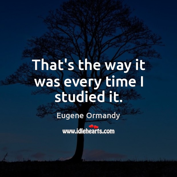 That’s the way it was every time I studied it. Eugene Ormandy Picture Quote