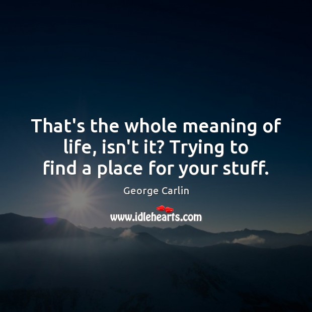 That’s the whole meaning of life, isn’t it? Trying to find a place for your stuff. George Carlin Picture Quote