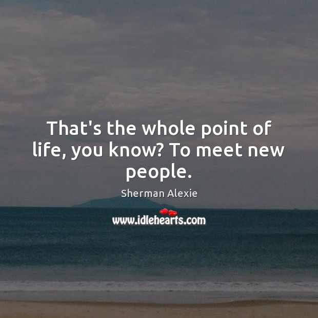 That’s the whole point of life, you know? To meet new people. Sherman Alexie Picture Quote