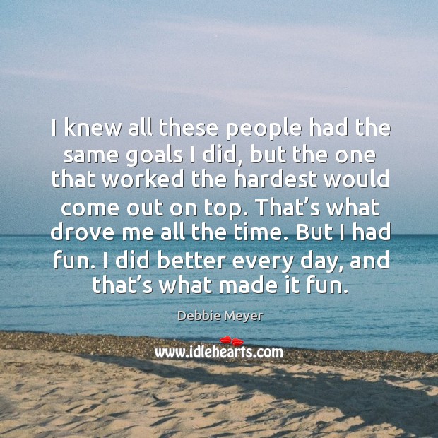 That’s what drove me all the time. But I had fun. I did better every day, and that’s what made it fun. Image
